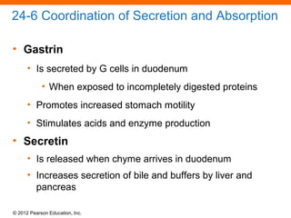 © 2012 Pearson Education, Inc.
24-6 Coordination of Secretion and Absorption
• Gastrin
• Is secreted by G cells in duodenum
• When exposed to incompletely digested proteins
• Promotes increased stomach motility
• Stimulates acids and enzyme production
• Secretin
• Is released when chyme arrives in duodenum
• Increases secretion of bile and buffers by liver and
pancreas
 