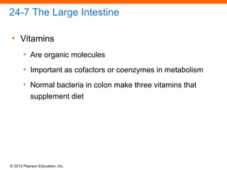 © 2012 Pearson Education, Inc.
24-7 The Large Intestine
• Vitamins
• Are organic molecules
• Important as cofactors or coenzymes in metabolism
• Normal bacteria in colon make three vitamins that
supplement diet
 