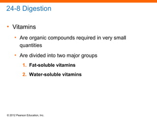 © 2012 Pearson Education, Inc.
24-8 Digestion
• Vitamins
• Are organic compounds required in very small
quantities
• Are divided into two major groups
1. Fat-soluble vitamins
2. Water-soluble vitamins
 