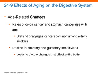 © 2012 Pearson Education, Inc.
24-9 Effects of Aging on the Digestive System
• Age-Related Changes
• Rates of colon cancer and stomach cancer rise with
age
• Oral and pharyngeal cancers common among elderly
smokers
• Decline in olfactory and gustatory sensitivities
• Leads to dietary changes that affect entire body
 
