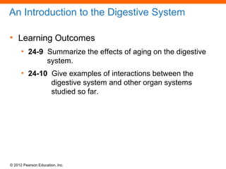 © 2012 Pearson Education, Inc.
An Introduction to the Digestive System
• Learning Outcomes
• 24-9 Summarize the effects of aging on the digestive
system.
• 24-10 Give examples of interactions between the
digestive system and other organ systems
studied so far.
 