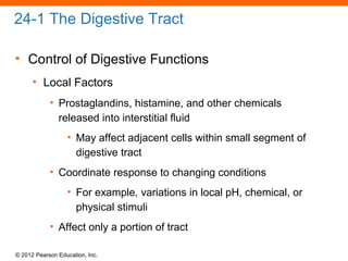 © 2012 Pearson Education, Inc.
24-1 The Digestive Tract
• Control of Digestive Functions
• Local Factors
• Prostaglandins, histamine, and other chemicals
released into interstitial fluid
• May affect adjacent cells within small segment of
digestive tract
• Coordinate response to changing conditions
• For example, variations in local pH, chemical, or
physical stimuli
• Affect only a portion of tract
 