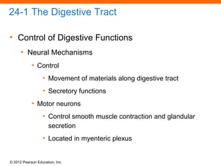 © 2012 Pearson Education, Inc.
24-1 The Digestive Tract
• Control of Digestive Functions
• Neural Mechanisms
• Control
• Movement of materials along digestive tract
• Secretory functions
• Motor neurons
• Control smooth muscle contraction and glandular
secretion
• Located in myenteric plexus
 