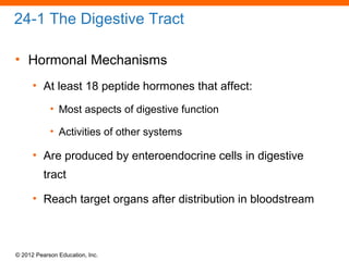 © 2012 Pearson Education, Inc.
24-1 The Digestive Tract
• Hormonal Mechanisms
• At least 18 peptide hormones that affect:
• Most aspects of digestive function
• Activities of other systems
• Are produced by enteroendocrine cells in digestive
tract
• Reach target organs after distribution in bloodstream
 
