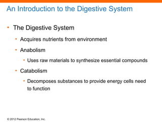 © 2012 Pearson Education, Inc.
An Introduction to the Digestive System
• The Digestive System
• Acquires nutrients from environment
• Anabolism
• Uses raw materials to synthesize essential compounds
• Catabolism
• Decomposes substances to provide energy cells need
to function
 