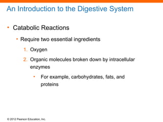 © 2012 Pearson Education, Inc.
An Introduction to the Digestive System
• Catabolic Reactions
• Require two essential ingredients
1. Oxygen
2. Organic molecules broken down by intracellular
enzymes
• For example, carbohydrates, fats, and
proteins
 