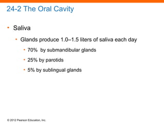 © 2012 Pearson Education, Inc.
24-2 The Oral Cavity
• Saliva
• Glands produce 1.0–1.5 liters of saliva each day
• 70% by submandibular glands
• 25% by parotids
• 5% by sublingual glands
 
