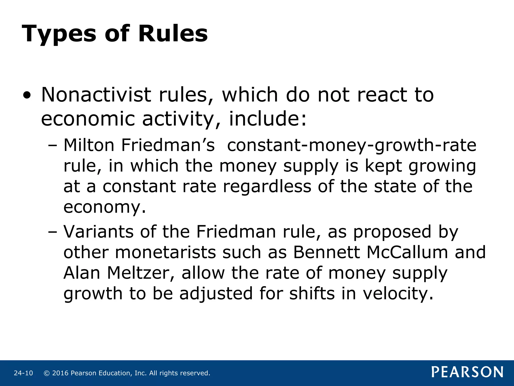 © 2016 Pearson Education, Inc. All rights reserved.24-10
Types of Rules
• Nonactivist rules, which do not react to
economic activity, include:
– Milton Friedman’s constant-money-growth-rate
rule, in which the money supply is kept growing
at a constant rate regardless of the state of the
economy.
– Variants of the Friedman rule, as proposed by
other monetarists such as Bennett McCallum and
Alan Meltzer, allow the rate of money supply
growth to be adjusted for shifts in velocity.
 
