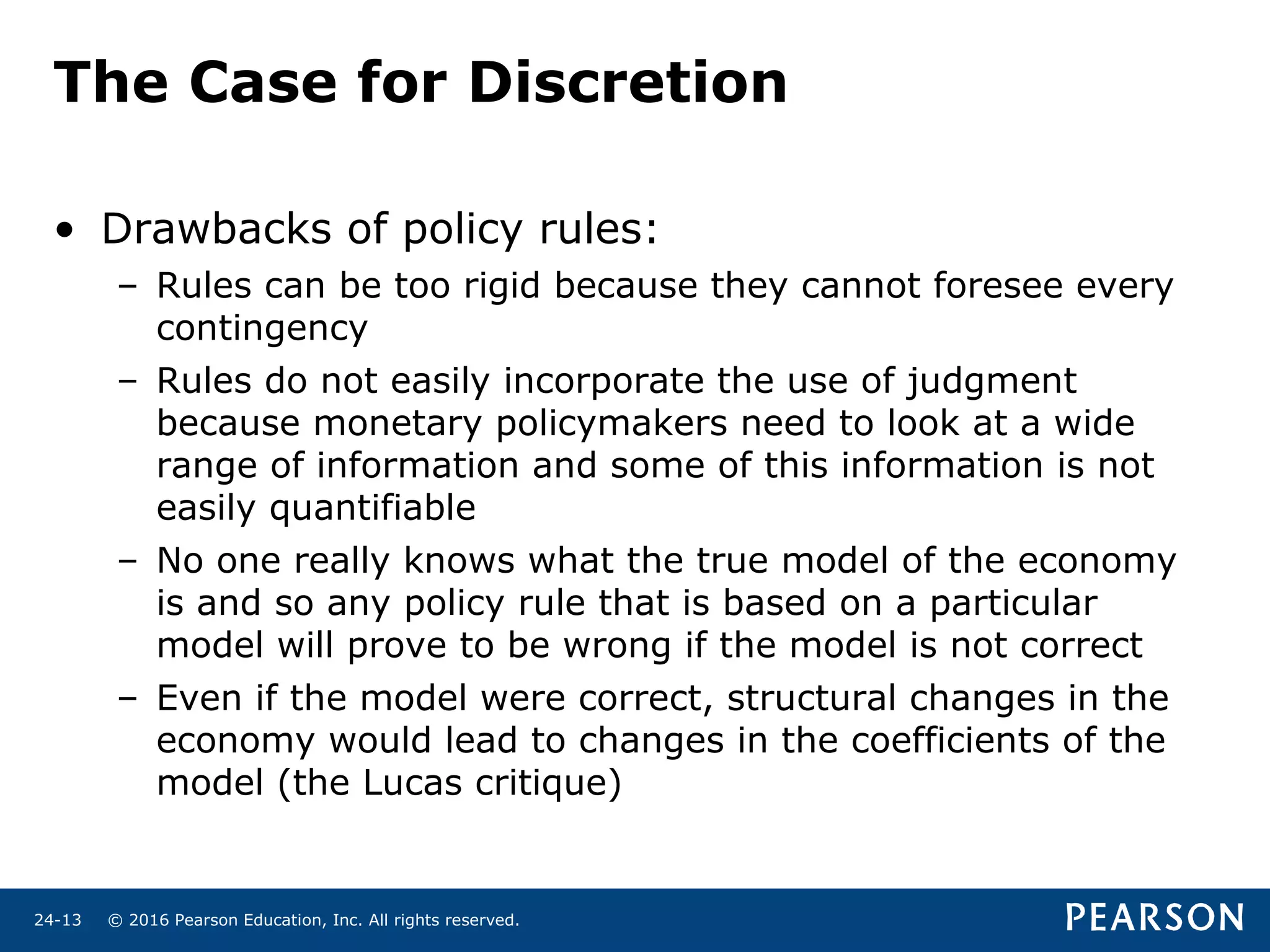 © 2016 Pearson Education, Inc. All rights reserved.24-13
The Case for Discretion
• Drawbacks of policy rules:
– Rules can be too rigid because they cannot foresee every
contingency
– Rules do not easily incorporate the use of judgment
because monetary policymakers need to look at a wide
range of information and some of this information is not
easily quantifiable
– No one really knows what the true model of the economy
is and so any policy rule that is based on a particular
model will prove to be wrong if the model is not correct
– Even if the model were correct, structural changes in the
economy would lead to changes in the coefficients of the
model (the Lucas critique)
 