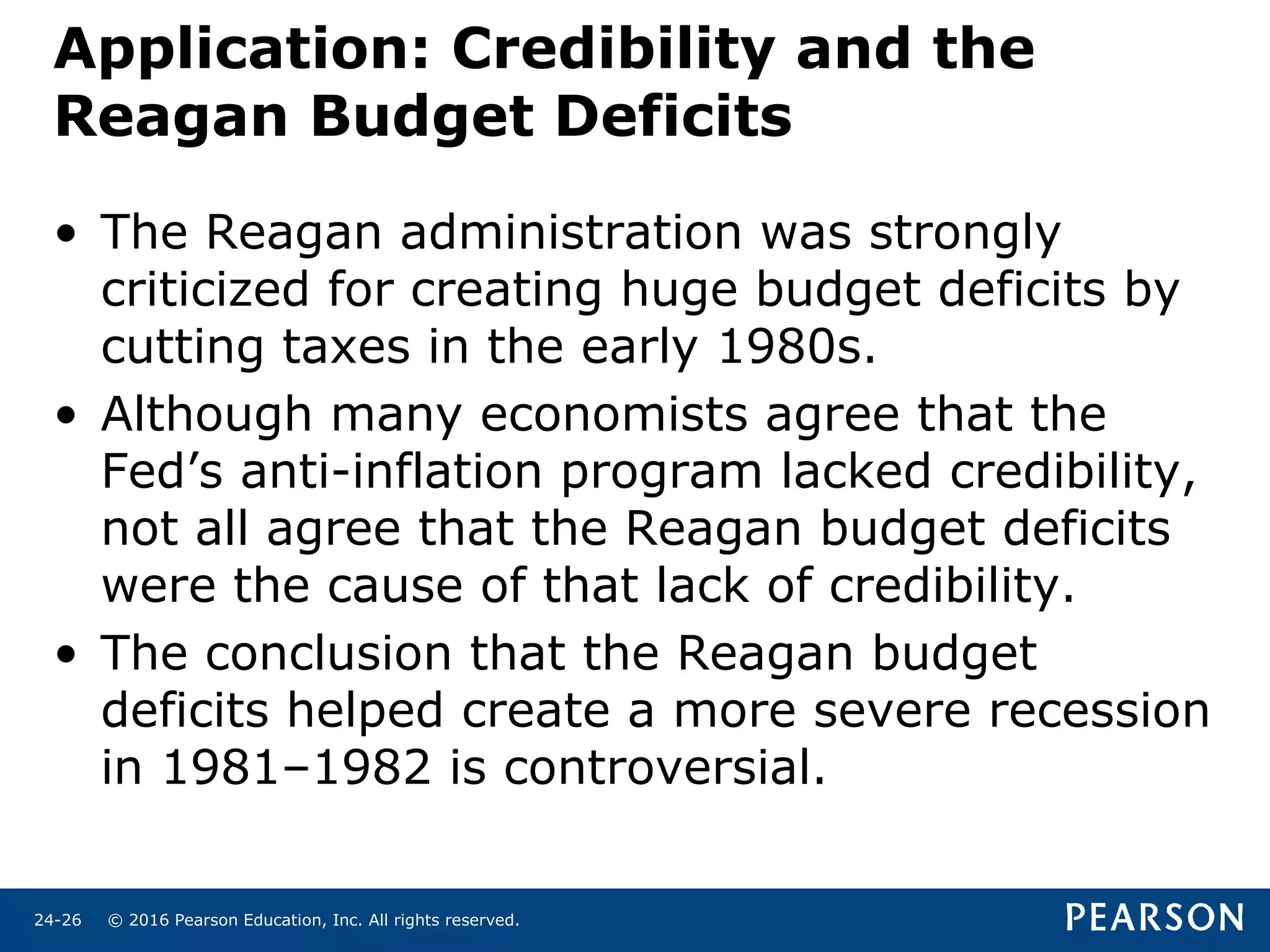 © 2016 Pearson Education, Inc. All rights reserved.24-26
Application: Credibility and the
Reagan Budget Deficits
• The Reagan administration was strongly
criticized for creating huge budget deficits by
cutting taxes in the early 1980s.
• Although many economists agree that the
Fed’s anti-inflation program lacked credibility,
not all agree that the Reagan budget deficits
were the cause of that lack of credibility.
• The conclusion that the Reagan budget
deficits helped create a more severe recession
in 1981–1982 is controversial.
 