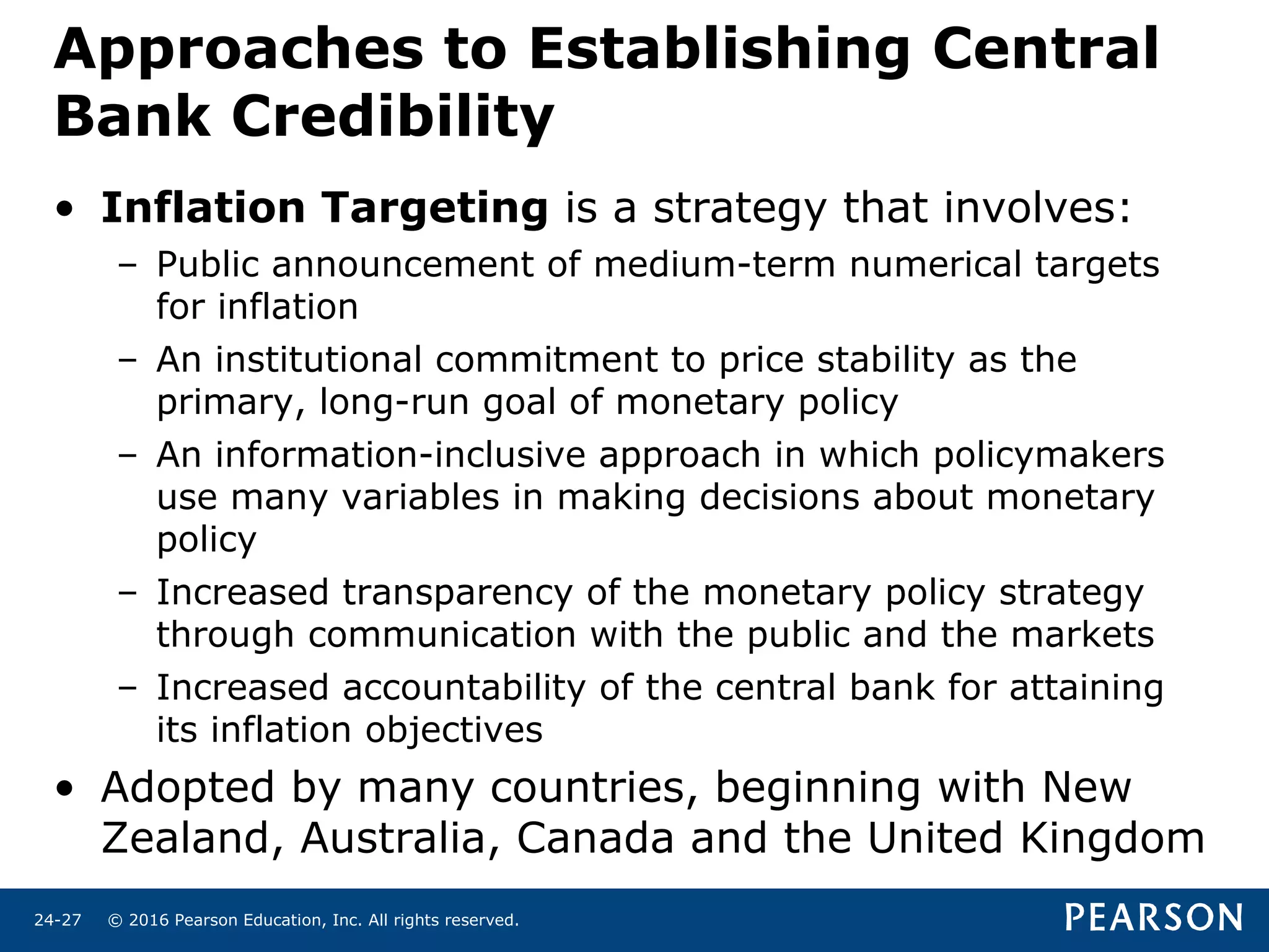 © 2016 Pearson Education, Inc. All rights reserved.24-27
Approaches to Establishing Central
Bank Credibility
• Inflation Targeting is a strategy that involves:
– Public announcement of medium-term numerical targets
for inflation
– An institutional commitment to price stability as the
primary, long-run goal of monetary policy
– An information-inclusive approach in which policymakers
use many variables in making decisions about monetary
policy
– Increased transparency of the monetary policy strategy
through communication with the public and the markets
– Increased accountability of the central bank for attaining
its inflation objectives
• Adopted by many countries, beginning with New
Zealand, Australia, Canada and the United Kingdom
 