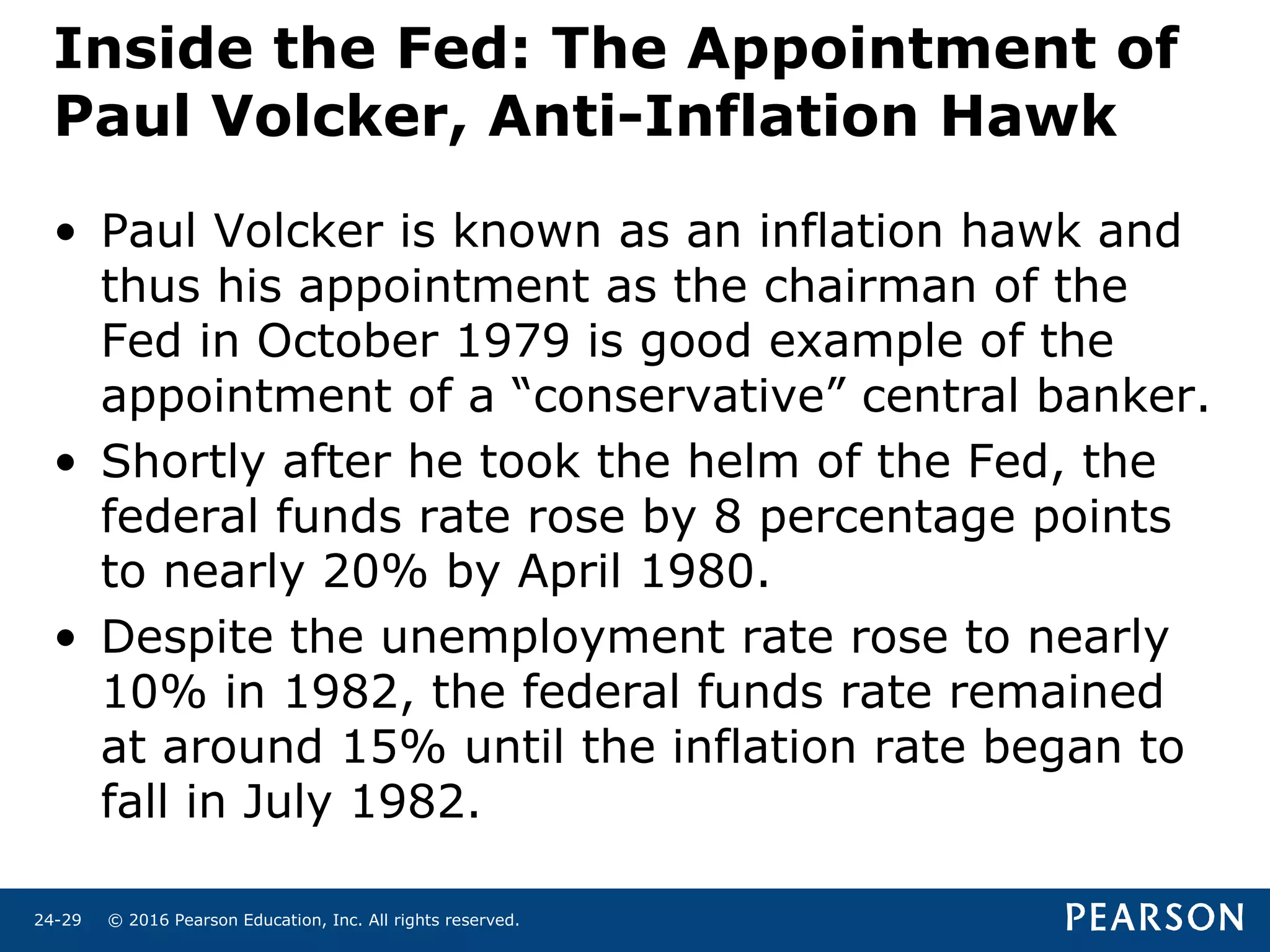 © 2016 Pearson Education, Inc. All rights reserved.24-29
Inside the Fed: The Appointment of
Paul Volcker, Anti-Inflation Hawk
• Paul Volcker is known as an inflation hawk and
thus his appointment as the chairman of the
Fed in October 1979 is good example of the
appointment of a “conservative” central banker.
• Shortly after he took the helm of the Fed, the
federal funds rate rose by 8 percentage points
to nearly 20% by April 1980.
• Despite the unemployment rate rose to nearly
10% in 1982, the federal funds rate remained
at around 15% until the inflation rate began to
fall in July 1982.
 