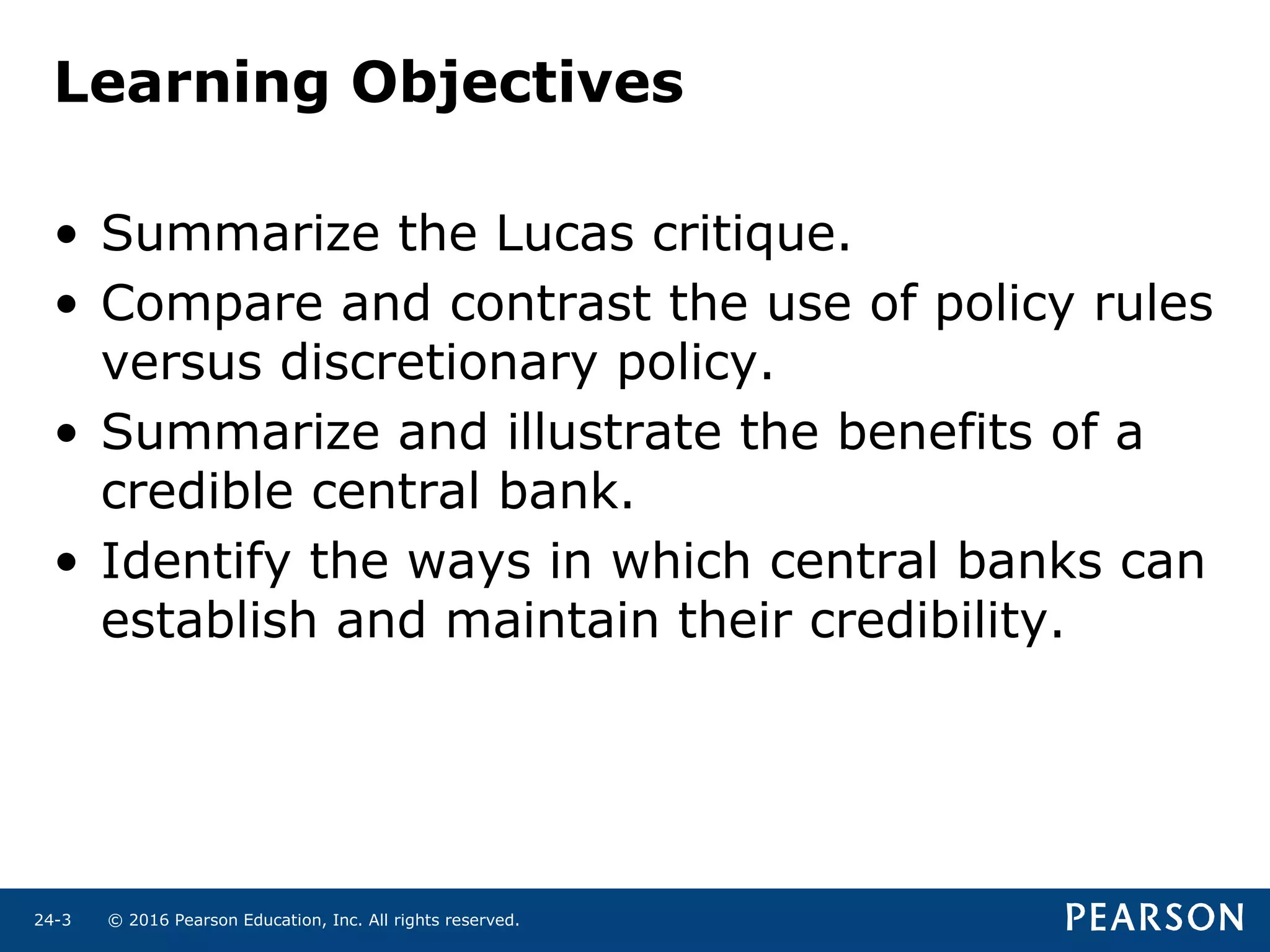 © 2016 Pearson Education, Inc. All rights reserved.24-3
Learning Objectives
• Summarize the Lucas critique.
• Compare and contrast the use of policy rules
versus discretionary policy.
• Summarize and illustrate the benefits of a
credible central bank.
• Identify the ways in which central banks can
establish and maintain their credibility.
 