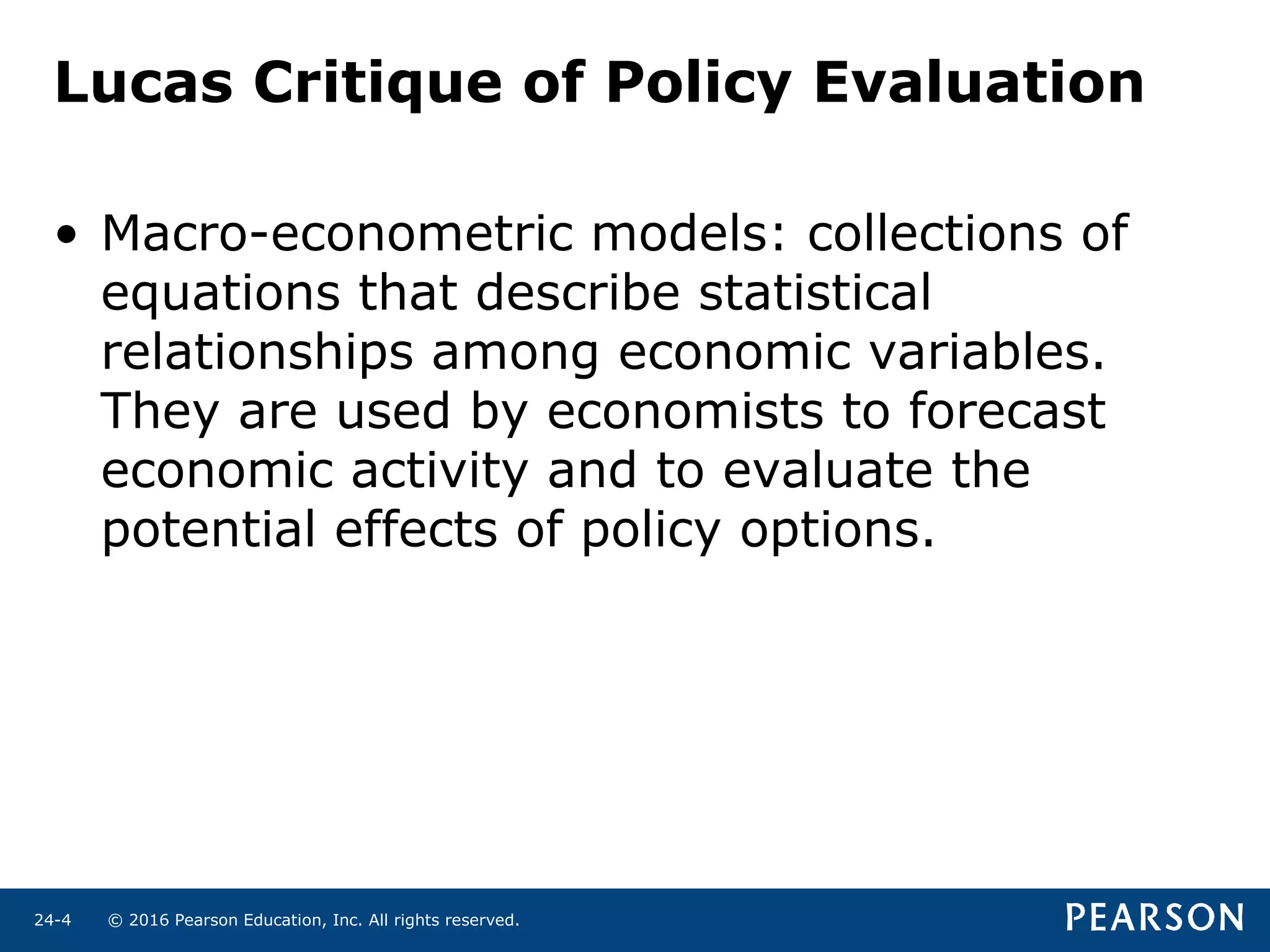 © 2016 Pearson Education, Inc. All rights reserved.24-4
Lucas Critique of Policy Evaluation
• Macro-econometric models: collections of
equations that describe statistical
relationships among economic variables.
They are used by economists to forecast
economic activity and to evaluate the
potential effects of policy options.
 