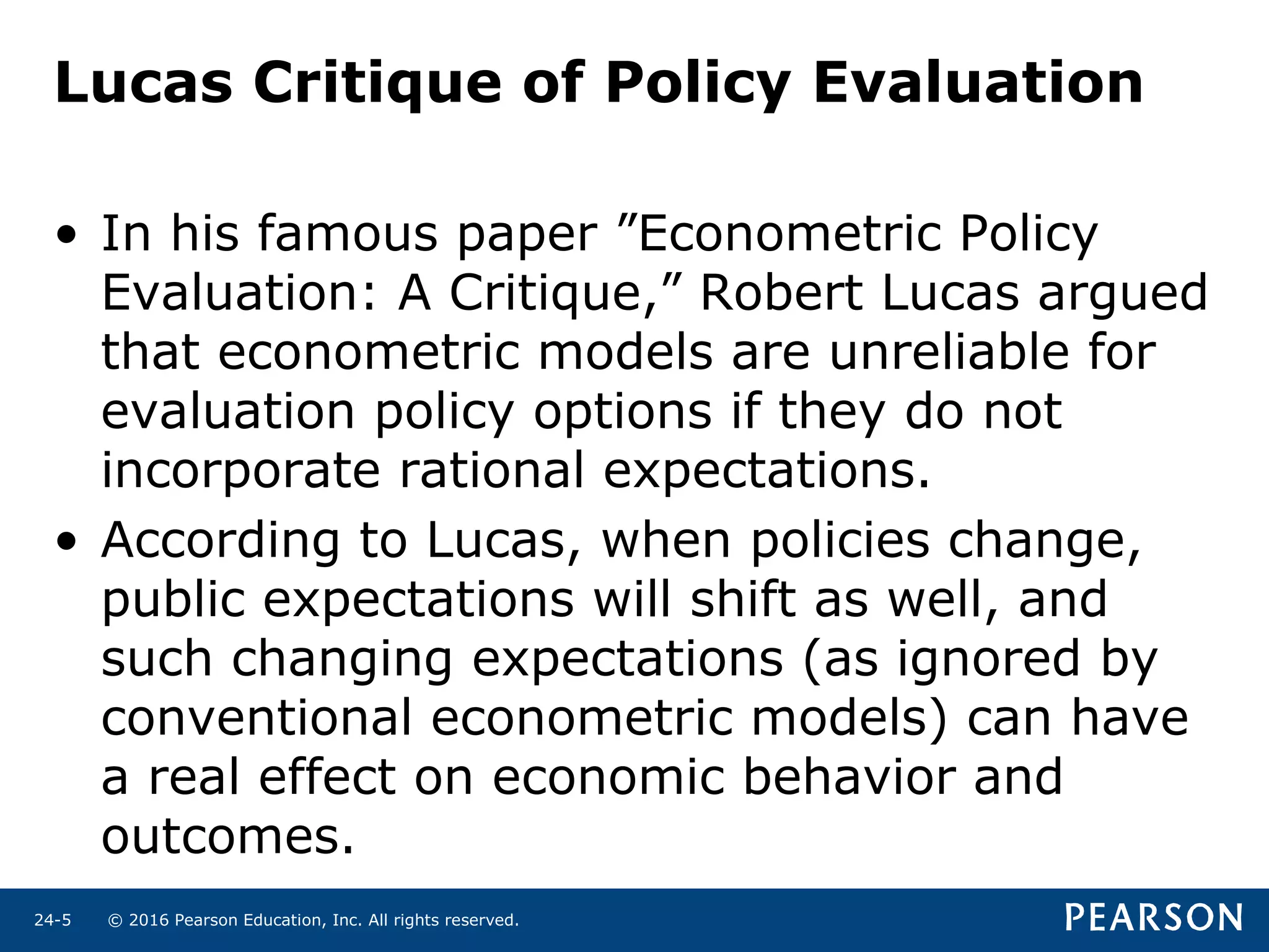 © 2016 Pearson Education, Inc. All rights reserved.24-5
Lucas Critique of Policy Evaluation
• In his famous paper ”Econometric Policy
Evaluation: A Critique,” Robert Lucas argued
that econometric models are unreliable for
evaluation policy options if they do not
incorporate rational expectations.
• According to Lucas, when policies change,
public expectations will shift as well, and
such changing expectations (as ignored by
conventional econometric models) can have
a real effect on economic behavior and
outcomes.
 