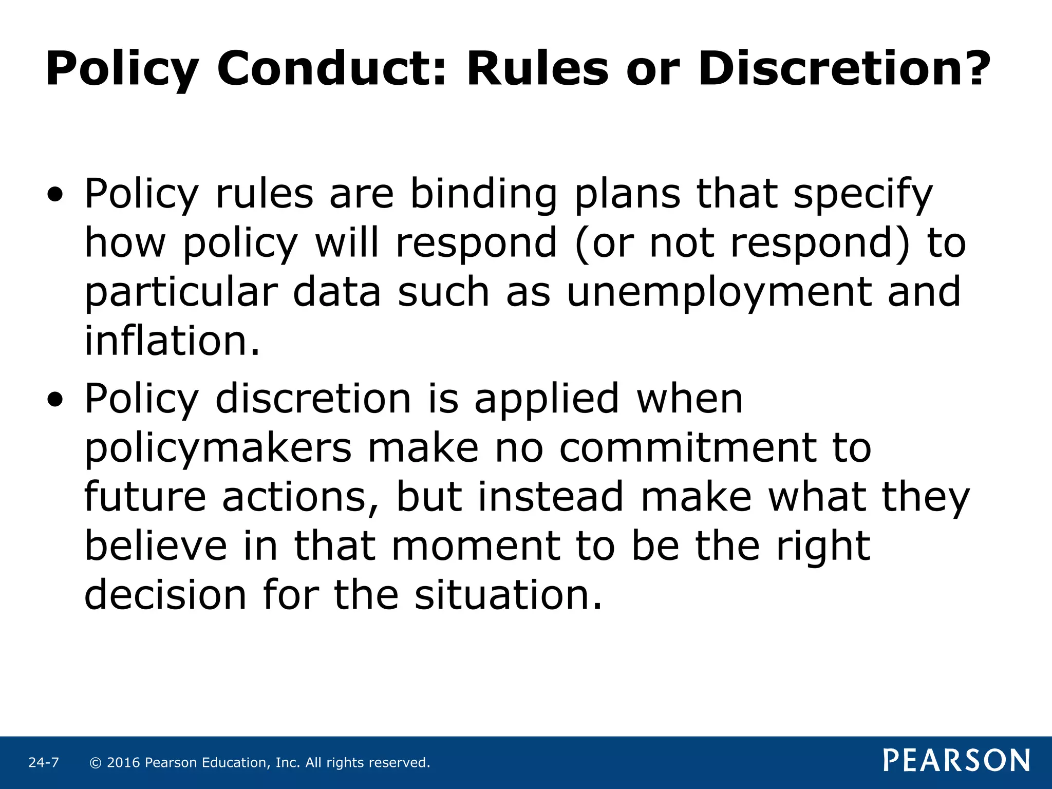 © 2016 Pearson Education, Inc. All rights reserved.24-7
Policy Conduct: Rules or Discretion?
• Policy rules are binding plans that specify
how policy will respond (or not respond) to
particular data such as unemployment and
inflation.
• Policy discretion is applied when
policymakers make no commitment to
future actions, but instead make what they
believe in that moment to be the right
decision for the situation.
 
