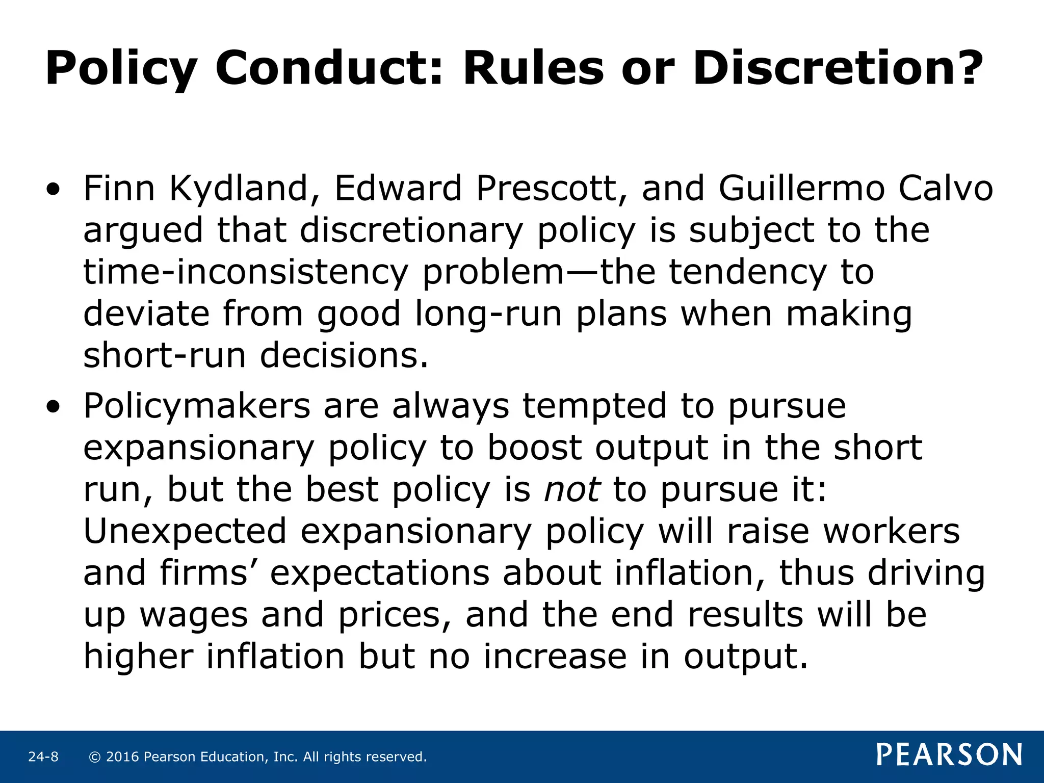 © 2016 Pearson Education, Inc. All rights reserved.24-8
Policy Conduct: Rules or Discretion?
• Finn Kydland, Edward Prescott, and Guillermo Calvo
argued that discretionary policy is subject to the
time-inconsistency problem—the tendency to
deviate from good long-run plans when making
short-run decisions.
• Policymakers are always tempted to pursue
expansionary policy to boost output in the short
run, but the best policy is not to pursue it:
Unexpected expansionary policy will raise workers
and firms’ expectations about inflation, thus driving
up wages and prices, and the end results will be
higher inflation but no increase in output.
 