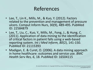 References
• Lee, T., Lin K., Mills, M., & Kuo, Y. (2012). Factors
related to the prevention and management of pressure
ulcers. Comput Inform Nurs, 30(9), 489-495. PubMed
ID: 22584879
• Lee, T., Liu, C., Kuo, Y., Mills, M., Fong, J., & Hung, C.
(2011). Application of data mining to the identification
of critical factors in patient falls using a web-based
reporting system. Int J Med Inform, 80(2), 141-150.
PubMed ID: 21115393
• Madigan, E. & Curet, O. (2006). A data mining approach
in home healthcare: outcomes and service use. BMC
Health Serv Res, 6, 18. PubMed ID: 16504115
 