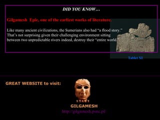 DID YOU KNOW…

Gilgamesh Epic, one of the earliest works of literature.

Like many ancient civilizations, the Sumerians also had “a flood story.”
That’s not surprising given their challenging environment sitting
between two unpredictable rivers indeed, destroy their “entire world.”



                                                                           Tablet XI




GREAT WEBSITE to visit:




                                       GILGAMESH
      Great website to visit:     http://gilgamesh.psnc.pl/
 