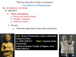“The Four Early River Valley Civilizations”
                     City-States in Mesopotamia
III. SUMERIAN CULTURE
    B. SOCIETY
      1. Three social classes
         a. Priests and royalty (kings)
         b. Wealthy merchants
         c. Ordinary workers
      2. Women
          a. Had more rights than in many later civilizations


               Left: Statue of Sumerian woman with hands
               clasped at chest,
               ca. 2600-2300 B.C.    Right: Gypsum statue
               of man and
               woman at Inanna Temple at Nippur, circa
               2600-2300 B.C.
 