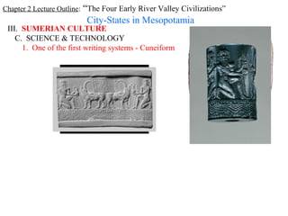 Chapter 2 Lecture Outline: “The Four Early River Valley Civilizations”
                          City-States in Mesopotamia
 III. SUMERIAN CULTURE
    C. SCIENCE & TECHNOLOGY
      1. One of the first writing systems - Cuneiform
 