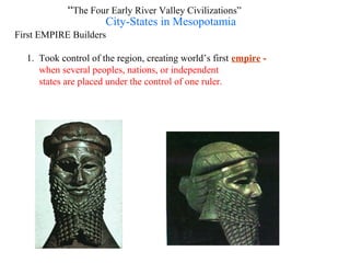 “The Four Early River Valley Civilizations”
                    City-States in Mesopotamia
First EMPIRE Builders

  1. Took control of the region, creating world’s first empire -
     when several peoples, nations, or independent
     states are placed under the control of one ruler.
 