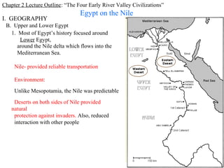 Chapter 2 Lecture Outline: “The Four Early River Valley Civilizations”
                                  Egypt on the Nile
I. GEOGRAPHY
 B. Upper and Lower Egypt
   1. Most of Egypt’s history focused around
      Lower Egypt,
     around the Nile delta which flows into the
     Mediterranean Sea.

     Nile- provided reliable transportation

     Environment:

     Unlike Mesopotamia, the Nile was predictable

     Deserts on both sides of Nile provided
    natural
     protection against invaders. Also, reduced
     interaction with other people




                                                                         PP Design of T. Loessin; Akins H.S.
 