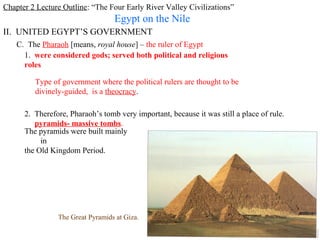 Chapter 2 Lecture Outline: “The Four Early River Valley Civilizations”
                                  Egypt on the Nile
II. UNITED EGYPT’S GOVERNMENT
    C. The Pharaoh [means, royal house] – the ruler of Egypt
      1. were considered gods; served both political and religious
      roles

         Type of government where the political rulers are thought to be
         divinely-guided, is a theocracy.

      2. Therefore, Pharaoh’s tomb very important, because it was still a place of rule.
         pyramids- massive tombs.
      The pyramids were built mainly
           in
      the Old Kingdom Period.




                The Great Pyramids at Giza.
 