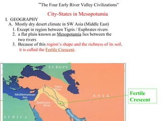 “The Four Early River Valley Civilizations”
                        City-States in Mesopotamia
I. GEOGRAPHY
  A. Mostly dry desert climate in SW Asia (Middle East)
    1. Except in region between Tigris / Euphrates rivers
    2. a flat plain known as Mesopotamia lies between the
       two rivers
    3. Because of this region’s shape and the richness of its soil,
        it is called the Fertile Crescent.




                                                                      Fertile
                                                                      Crescent
 