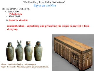 : “The Four Early River Valley Civilizations”
                                    Egypt on the Nile
 III. EGYPTIAN CULTURE
    A. RELIGION
      1. Polytheistic
      a. Over 2,000
      b. Belief in afterlife!

       mummification – embalming and preserving the corpse to prevent it from
       decaying.




Above: jars for the body’s various organs.
Right: Coffin of a Middle Kingdom government official.
 