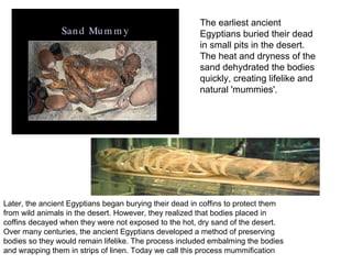 The earliest ancient
                                                        Egyptians buried their dead
                                                        in small pits in the desert.
                                                        The heat and dryness of the
                                                        sand dehydrated the bodies
                                                        quickly, creating lifelike and
                                                        natural 'mummies'.




Later, the ancient Egyptians began burying their dead in coffins to protect them
from wild animals in the desert. However, they realized that bodies placed in
coffins decayed when they were not exposed to the hot, dry sand of the desert.
Over many centuries, the ancient Egyptians developed a method of preserving
bodies so they would remain lifelike. The process included embalming the bodies
and wrapping them in strips of linen. Today we call this process mummification.
 