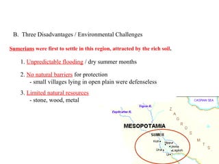 B. Three Disadvantages / Environmental Challenges

Sumerians were first to settle in this region, attracted by the rich soil.

     1. Unpredictable flooding / dry summer months

     2. No natural barriers for protection
         - small villages lying in open plain were defenseless
     3. Limited natural resources
         - stone, wood, metal




                                                                             PP Design of T. Loessin; Akins H.S.
 