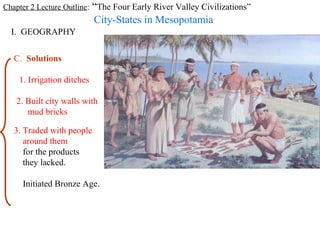 Chapter 2 Lecture Outline: “The Four Early River Valley Civilizations”
                            City-States in Mesopotamia
  I. GEOGRAPHY


   C. Solutions

    1. Irrigation ditches

   2. Built city walls with
      mud bricks

   3. Traded with people
      around them
      for the products
      they lacked.

     Initiated Bronze Age.
 