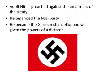 • Adolf Hitler preached against the unfairness of
the treaty
• He organized the Nazi party
• He became the German chancellor and was
given the powers of a dictator
 