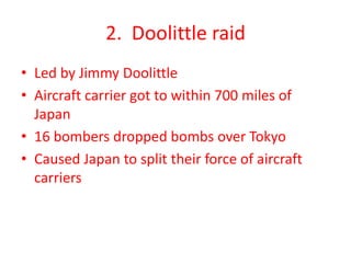 2. Doolittle raid
• Led by Jimmy Doolittle
• Aircraft carrier got to within 700 miles of
Japan
• 16 bombers dropped bombs over Tokyo
• Caused Japan to split their force of aircraft
carriers
 