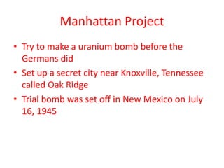 Manhattan Project
• Try to make a uranium bomb before the
Germans did
• Set up a secret city near Knoxville, Tennessee
called Oak Ridge
• Trial bomb was set off in New Mexico on July
16, 1945
 