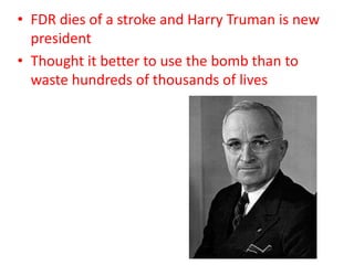 • FDR dies of a stroke and Harry Truman is new
president
• Thought it better to use the bomb than to
waste hundreds of thousands of lives
 