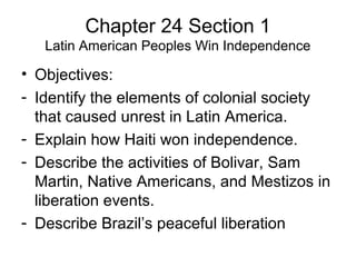 Chapter 24 Section 1 
Latin American Peoples Win Independence 
• Objectives: 
- Identify the elements of colonial society 
that caused unrest in Latin America. 
- Explain how Haiti won independence. 
- Describe the activities of Bolivar, Sam 
Martin, Native Americans, and Mestizos in 
liberation events. 
- Describe Brazil’s peaceful liberation 
 