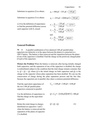 Capacitance 81
Substitute in equation (2) to obtain: C145C255C4002 μμμ =−=q
Substitute in equation (3) to obtain: ( ) C545C4002C2553 μμμ =+−=q
(c) Use the definition of capacitance
to find the potential difference across
each capacitor with S3 closed:
V127
F00.2
C255
1
1
1 −=
−
==
μ
μ
C
q
V ,
V3.36
F00.4
C145
2
2
2 ===
μ
μ
C
q
V ,
and
V8.90
F00.6
C545
3
3
3 ===
μ
μ
C
q
V
General Problems
79 •• A parallel combination of two identical 2.00-μF parallel-plate
capacitors (no dielectric is in the space between the plates) is connected to a
100-V battery. The battery is then removed and the separation between the plates
of one of the capacitors is doubled. Find the charge on the positively charged plate
of each of the capacitors.
Picture the Problem When the battery is removed, after having initially charged
both capacitors, and the separation of one of the capacitors is doubled, the charge
is redistributed subject to the condition that the total charge remains constant; that
is, Q = Q1 + Q2 where Q is the initial charge on both capacitors and Q2 is the
charge on the capacitor whose plate separation has been doubled. We can use the
conservation of charge during the plate separation process and the fact that,
because the capacitors are in parallel, they share a common potential difference.
Find the equivalent capacitance of
the two 2.00-μF parallel-plate
capacitors connected in parallel:
F00.4F00.2F00.2eq μμμ =+=C
Use the definition of capacitance to
find the charge on the equivalent
capacitor:
( )( ) C400V100F00.4eq μμ === VCQ
Relate this total charge to charges
distributed on capacitors 1 and 2
when the battery is removed and the
separation of the plates of capacitor
2 is doubled:
21 QQQ += (1)
 