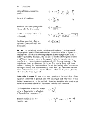 Chapter 2482
Because the capacitors are in
parallel:
21 VV = and
2
2
22
1
2
2
2
1
1 2
' C
Q
C
Q
C
Q
C
Q
===
Solve for Q1 to obtain:
2
2
1
1 2 Q
C
C
Q ⎟⎟
⎠
⎞
⎜⎜
⎝
⎛
= (2)
Substitute equation (2) in equation
(1) and solve for Q2 to obtain: ( ) 12 21
2
+
=
CC
Q
Q
Substitute numerical values and
evaluate Q2: ( )
C133
1F00.2F00.22
C400
2 μ
μμ
μ
=
+
=Q
Substitute numerical values in
equation (1) or equation (2) and
evaluate Q1:
C2671 μ=Q
85 ••• An electrically isolated capacitor that has charge Q on its positively
charged plate is partly filled with a dielectric substance as shown in Figure 24-51.
The capacitor consists of two rectangular plates that have edge lengths a and b
and are separated by distance d. The dielectric is inserted into the gap a distance
x. (a) What is the energy stored in the capacitor? Hint: the capacitor can be
modeled as two capacitors connected in parallel. (b) Because the energy of the
capacitor decreases as x increases, the electric field must be doing work on the
dielectric, meaning that there must be an electric force pulling it in. Calculate this
force by examining how the stored energy varies with x. (c) Express the force in
terms of the capacitance and potential difference V between the plates. (d) From
where does this force originate?
Picture the Problem We can model this capacitor as the equivalent of two
capacitors connected in parallel, one with an air gap and other filled with a
dielectric of constantκ. Let the numeral 1 denote the capacitor with the dielectric
material whose constant is κ and the numeral 2 the air-filled capacitor.
(a) Using the hint, express the energy
stored in the capacitor as a function
of the equivalent capacitance :eqC
eq
2
2
1
C
Q
U =
The capacitances of the two
capacitors are: d
bx
C 0
1
∈κ
= and
( )
d
xab
C
−
= 0
2
∈
 