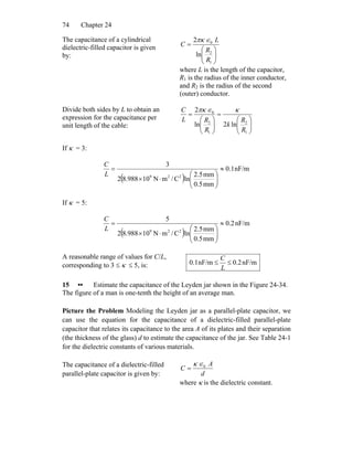 Chapter 2474
The capacitance of a cylindrical
dielectric-filled capacitor is given
by: ⎟⎟
⎠
⎞
⎜⎜
⎝
⎛
=
1
2
0
ln
2
R
R
L
C
∈πκ
where L is the length of the capacitor,
R1 is the radius of the inner conductor,
and R2 is the radius of the second
(outer) conductor.
Divide both sides by L to obtain an
expression for the capacitance per
unit length of the cable: ⎟⎟
⎠
⎞
⎜⎜
⎝
⎛
=
⎟⎟
⎠
⎞
⎜⎜
⎝
⎛
=
1
2
1
2
0
ln2ln
2
R
R
k
R
RL
C κ∈πκ
If κ = 3:
( )
nF/m1.0
mm5.0
mm5.2
lnC/mN10988.82
3
229
≈
⎟⎟
⎠
⎞
⎜⎜
⎝
⎛
⋅×
=
L
C
If κ = 5:
( )
nF/m2.0
mm5.0
mm5.2
lnC/mN10988.82
5
229
≈
⎟⎟
⎠
⎞
⎜⎜
⎝
⎛
⋅×
=
L
C
A reasonable range of values for C/L,
corresponding to 3 ≤ κ ≤ 5, is: nF/m0.2nF/m1.0 ≤≤
L
C
15 •• Estimate the capacitance of the Leyden jar shown in the Figure 24-34.
The figure of a man is one-tenth the height of an average man.
Picture the Problem Modeling the Leyden jar as a parallel-plate capacitor, we
can use the equation for the capacitance of a dielectric-filled parallel-plate
capacitor that relates its capacitance to the area A of its plates and their separation
(the thickness of the glass) d to estimate the capacitance of the jar. See Table 24-1
for the dielectric constants of various materials.
The capacitance of a dielectric-filled
parallel-plate capacitor is given by: d
A
C 0∈κ
=
where κ is the dielectric constant.
 