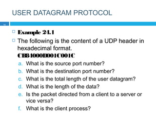 USER DATAGRAM PROTOCOL
 Example 24.1
 The following is the content of a UDP header in
hexadecimal format.
CB84000D001C001C
a. What is the source port number?
b. What is the destination port number?
c. What is the total length of the user datagram?
d. What is the length of the data?
e. Is the packet directed from a client to a server or
vice versa?
f. What is the client process?
10
 