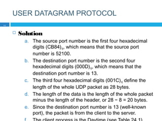 USER DATAGRAM PROTOCOL
 Solution
a. The source port number is the first four hexadecimal
digits (CB84)16, which means that the source port
number is 52100.
b. The destination port number is the second four
hexadecimal digits (000D)16, which means that the
destination port number is 13.
c. The third four hexadecimal digits (001C)16 define the
length of the whole UDP packet as 28 bytes.
d. The length of the data is the length of the whole packet
minus the length of the header, or 28 − 8 = 20 bytes.
e. Since the destination port number is 13 (well-known
port), the packet is from the client to the server.
11
 