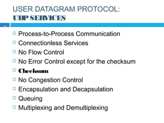 USER DATAGRAM PROTOCOL:
UDPSERVICES
 Process-to-Process Communication
 Connectionless Services
 No Flow Control
 No Error Control except for the checksum
 Checksum
 No Congestion Control
 Encapsulation and Decapsulation
 Queuing
 Multiplexing and Demultiplexing
12
 