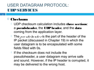USER DATAGRAM PROTOCOL:
UDPSERVICES
 Checksum
 UDP checksum calculation includes three sections:
a pseudoheader, the UDPheader, and the data
coming from the application layer.
 The pse udo he ade r is the part of the header of the
IP packet (discussed in Chapter 19) in which the
user datagram is to be encapsulated with some
fields filled with 0s.
 If the checksum does not include the
pseudoheader, a user datagram may arrive safe
and sound. However, if the IP header is corrupted, it
may be delivered to the wrong host.
13
 