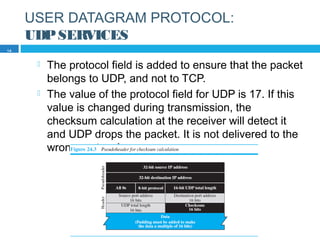USER DATAGRAM PROTOCOL:
UDPSERVICES
 The protocol field is added to ensure that the packet
belongs to UDP, and not to TCP.
 The value of the protocol field for UDP is 17. If this
value is changed during transmission, the
checksum calculation at the receiver will detect it
and UDP drops the packet. It is not delivered to the
wrong protocol.
14
 