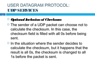 USER DATAGRAM PROTOCOL:
UDPSERVICES
 OptionalInclusionof Checksum
 The sender of a UDP packet can choose not to
calculate the checksum. In this case, the
checksum field is filled with all 0s before being
sent.
 In the situation where the sender decides to
calculate the checksum, but it happens that the
result is all 0s, the checksum is changed to all
1s before the packet is sent.
15
 