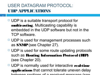 USER DATAGRAM PROTOCOL:
UDPAPPLICATIONS
 UDP is a suitable transport protocol for
multicasting. Multicasting capability is
embedded in the UDP software but not in the
TCP software.
 UDP is used for management processes such
as SNMP(see Chapter 27).
 UDP is used for some route updating protocols
such as Routing Information Protocol (RIP)
(see Chapter 20).
 UDP is normally used for interactive real-time
applications that cannot tolerate uneven delay
17
 