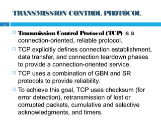 TRANSMISSION CONTROL PROTOCOL
 Transmission Control Protocol (TCP) is a
connection-oriented, reliable protocol.
 TCP explicitly defines connection establishment,
data transfer, and connection teardown phases
to provide a connection-oriented service.
 TCP uses a combination of GBN and SR
protocols to provide reliability.
 To achieve this goal, TCP uses checksum (for
error detection), retransmission of lost or
corrupted packets, cumulative and selective
acknowledgments, and timers.
18
 