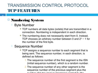 TRANSMISSION CONTROL PROTOCOL
TCPFEATURES
 Numbering System
 Byte Number
 TCP numbers all data bytes (octets) that are transmitted in a
connection. Numbering is independent in each direction.
 The numbering does not necessarily start from 0. Instead,
TCP chooses an arbitrary number between 0 and 232
− 1 for
the number of the first byte.
 Sequence Number
 TCP assigns a sequence number to each segment that is
being sent. The sequence number, in each direction, is
defined as follows:
1.The sequence number of the first segment is the ISN
(initial sequence number), which is a random number.
2.The sequence number of any other segment is the
sequence number of the previous segment plus the
23
 